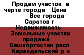 Продам участок​ в черте города › Цена ­ 500 000 - Все города, Саратов г. Недвижимость » Земельные участки продажа   . Башкортостан респ.,Караидельский р-н